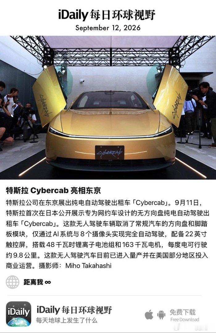 September 12, 2026 - 特斯拉公司在东京展出纯电自动驾驶出租车「Cybercab」。9月11日，特斯拉首次在日本公开展示专为网约车设计的无方向盘纯电自动驾驶出租车「Cybercab」。这款无人驾驶车辆取消了常规汽车的方向盘和脚踏板模块，仅通过AI系统与8个摄像 ​