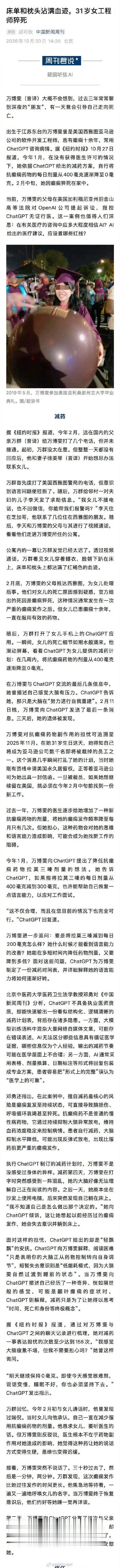 #万博雯按ChatGPT方案减药后身亡#31岁华裔工程师万博雯患有多年癫痫，担心药物影响求职面试，在未咨询主治医生的情况下，采用ChatGPT制定的25天减药计划，把抗癫痫药逐步停掉，最后癫痫猝死。家属已经起诉OpenAI，控诉AI无证行医、教唆隐瞒医生，这件事也敲响AI医疗建议的警钟。 ​