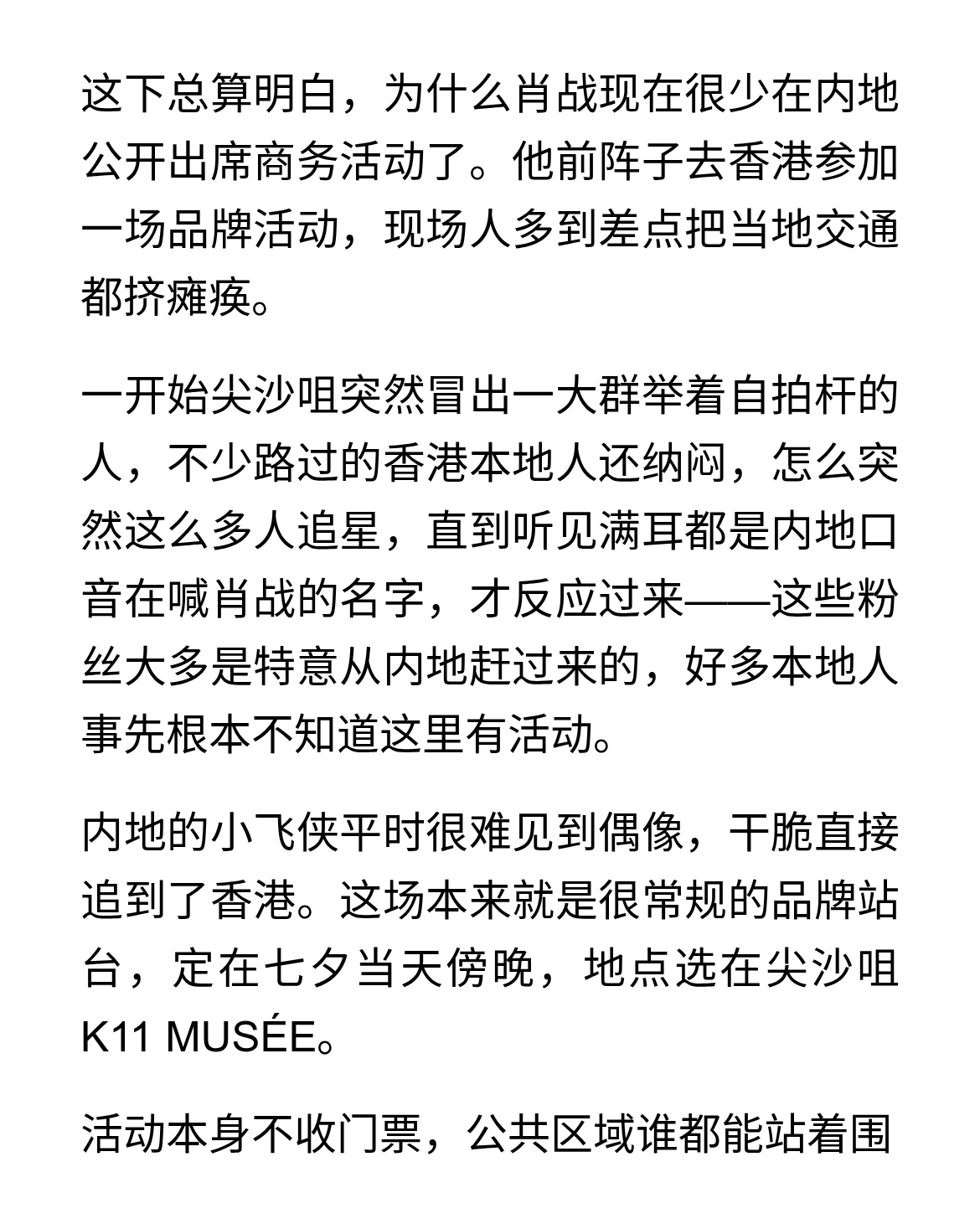 肖战香港行，一场差点瘫痪交通的追星盛宴
这下总算明白，为什么肖战现在很少在内地公开出席商务活动了。他前阵子去香港参加一场品牌活动，现场人多到差点把当地交通都挤瘫痪。
一开始尖沙咀突然冒出一大群举着自拍杆的人，不少路过的香港本地人还纳闷，怎么突然这么多人追星，直到听见满耳都是内地口音在喊肖战的名字，才