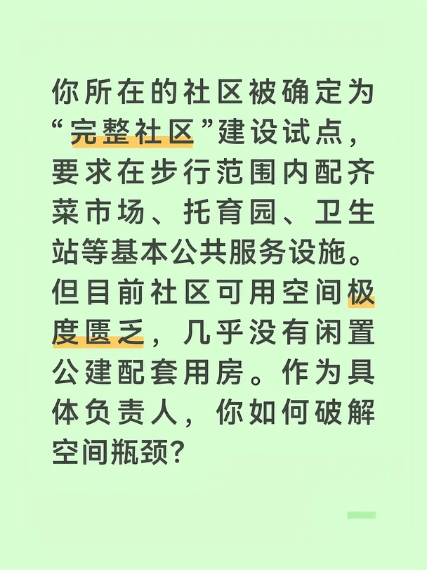 参考答案：
	
首先，开展地毯式空间资源普查，不放过任何边角余地。我带领网格员和物业工程人员，拿着社区平面图，对辖区内每一处空间进行实地踏勘。我们发现了几个潜在的可用空间：小区东北角有一处废弃的垃圾中转站，约60平方米，结构完好；社区办公楼的二楼走廊尽头有一间长期用作仓库的资料室，约40平方米；地下车库有一处人防工程的配套管理用房，约50平方米，按规定平时可作他用。我还注意到，沿街商铺二楼以上多为闲置状态，其中一家教育机构退租后已空置半年。普查结果让我心里有了“空间家底”。
	
其次，分类施策，通过置换、租赁、共享等方式盘活空间。对于废弃垃圾中转站，我协调区环卫中心办理资产划拨手续，将其使用权移交给社区，改造为社区微型卫生服务站。对于社区办公楼内的仓库，我发动工作人员集中清理归档资料，腾出空间建设社区托育点，仅需符合消防和卫生要求即可备案。对于人防工程管理用房，我按照平战结合规定，向区人防办申请平时使用许可，改造为社区便民菜店。对于沿街商铺二楼，我联系产权单位，以低于市场价的租金整...