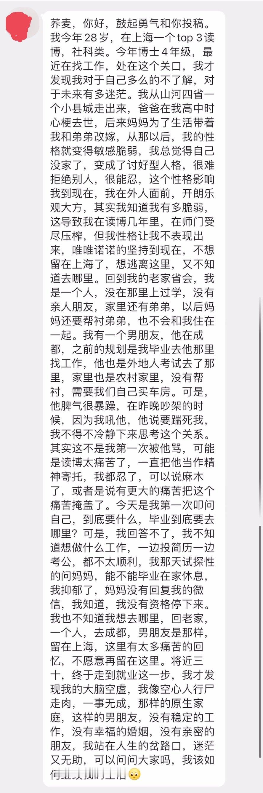 “我今年28岁，在上海一个top 3读博，社科类。最近在找工作，处在这个关口，我才发现我对于自己多么的不了解，对于未来有多迷茫……那样的原生家庭，这样的男朋友，没有稳定的工作，没有幸福的婚姻，没有亲密的朋友……我该如何继续我的生活？” ​