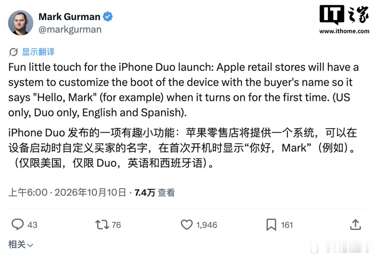 【#iPhoneDuo开机彩蛋曝光#】#曝iPhoneDuo首开机会显示用户名#10 月 10 日消息，北京时间今天（10 日）清晨，彭博社记者马克 · 古尔曼在 X 平台发文爆料称，苹果首款折叠屏手机 iPhone Duo 将拥有一项有趣的小功能：首次开机时，会显示用户名和问候语（形式类似“Hello, Mark”)。该功能将由苹果零售店 ​