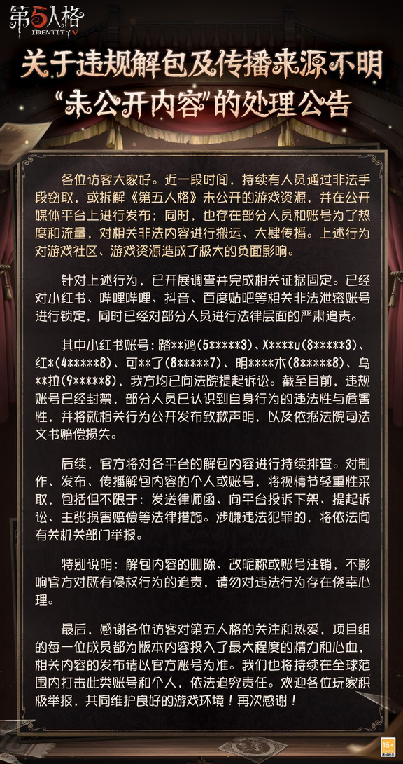 关于违规解包及传播来源不明"未公开内容"的处理公告：
各位访客大家好。近一段时间，持续有人员通过非法手段窃取，或拆解《第五人格》未公开的游戏资源，并在公开媒体平台上进行发布；同时，也存在部分人员和账号为了热度和流量，对相关非法内容进行搬运、大肆传播。
上述行为对游戏社区、游戏资源造成了极大的负面影响。我们已开展调查并完成相关证据固定。已经对小红书、哔哩哔哩、抖音、百度贴吧等相关非法泄密账号进行锁定，同时已经对部分人员进行法律层面的严肃追责。
后续，官方将对各平台的解包内容进行持续排查。对制作、发布、传播解包内容的个人或账号，将视情节轻重性采取，包括但不限于：发送律师函、向平台投诉下架、提起诉讼、主张损害赔偿等法律措施。涉嫌违法犯罪的，将依法向有关机关部门举报。
最后，感谢各位访客对第五人格的关注和热爱，项目组的每一位成员都为版本内容投入了最大程度的精力和心血，相关内容的发布请以官方账号为准。我们也将持续在全球范围内打击此类账号和个人，依法追究责任。欢迎各位玩家积极举报，共同维护良好...