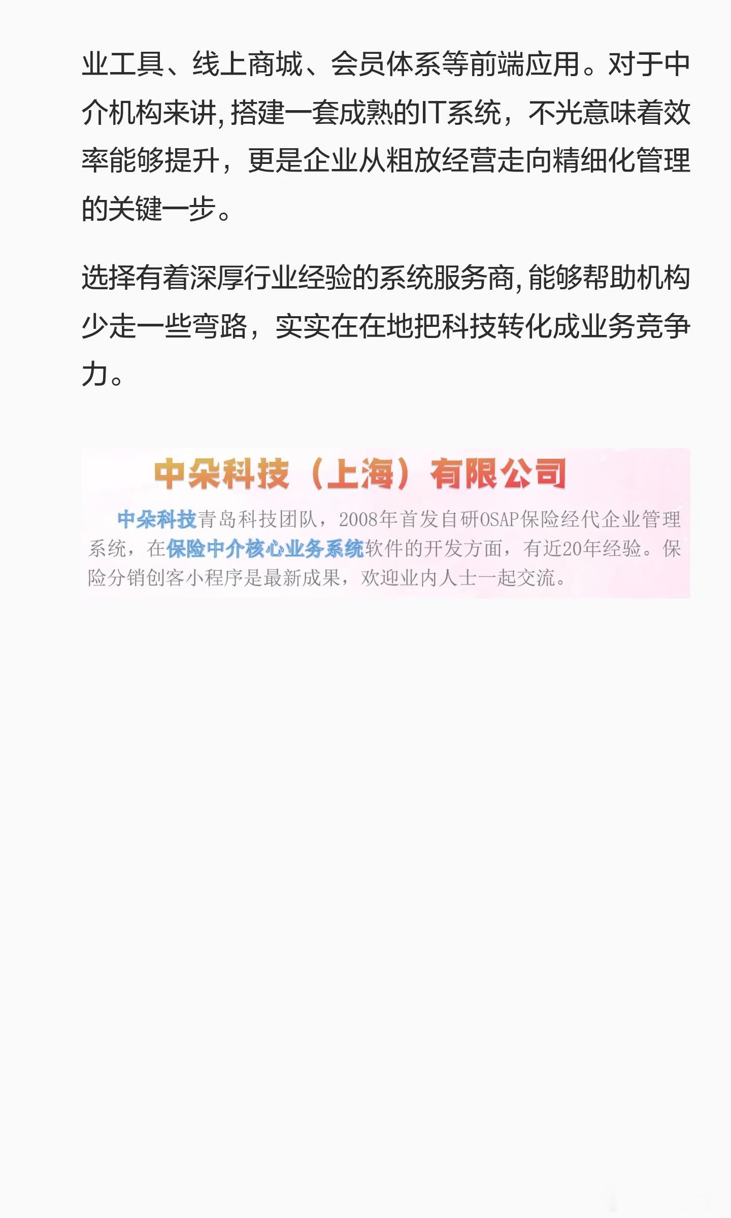 保险代理IT系统
随着保险中介行业竞争越发激烈，传统的手工台账和纸质单证管理模式已经不能适应业务快速增长的需求。核心业务管理麻烦、投保以及单证处理效率不高、代理人展业工具老旧等问题，变成限制中介机构发展的关键瓶颈。在这样的背景下，一套专业的保险代理IT系统, 变成机构提高效率、增加效益 ​