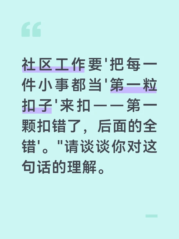 "第一粒扣子"的比喻说明了"开端"的重要性——衣服的第一粒扣子扣错了，后面不管怎么扣都是歪的，最后整件衣服都是斜的。社区工作中的"第一粒扣子"就是每一件小事的"第一次处理"。第一次面对一个投诉，你的态度和处理方式决定了后续的走向；第一次处理一户困难家庭的申请，你的细致程度决定了政策能否落地；第一次介入一场邻里纠纷，你的公正性决定了双方是否信任你。第一颗扣错了，后面补救的成本极高、效果极差。
	
"小事"为什么是"第一粒扣子"？因为小事最容易被"随便扣一下"——"这不算什么大事，差不多就行了"。但正是"差不多"最容易出问题——信息登记差了一个数字，后面所有的通知和联系都找不到人；调解纠纷时少问了一方意见，做出的方案另一方不认；政策宣讲时漏了一个细节，居民理解错误、办了白办。小事的"差不多"积累起来，就是大事的"差很多"。第一粒扣子扣正了，后面就是顺的。第一次处理投诉就认真倾听、公正回应，居民信任你了，后续再来办事就顺畅。第一次走访就用心记录、关注细节，之后的服务就有了精准的依据。第一...
