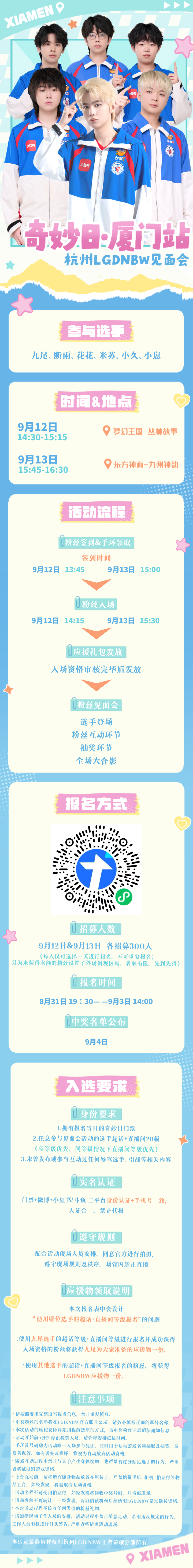 #2026KPL奇妙日# 

【杭州LGDNBW见面会·厦门奇妙日】活动流程和报名方式送达～[打call]

[举手]参与选手：
九尾、花花、断雨、米苏、小久、小崽

⏰时间&地点：
9月12日14:30-15:15   📍梦幻王国-丛林故事
9月13日15:45-16:30  📍东方神画-九州神韵

🎫招募人数：两日各招募300人（不可重复报名 ​