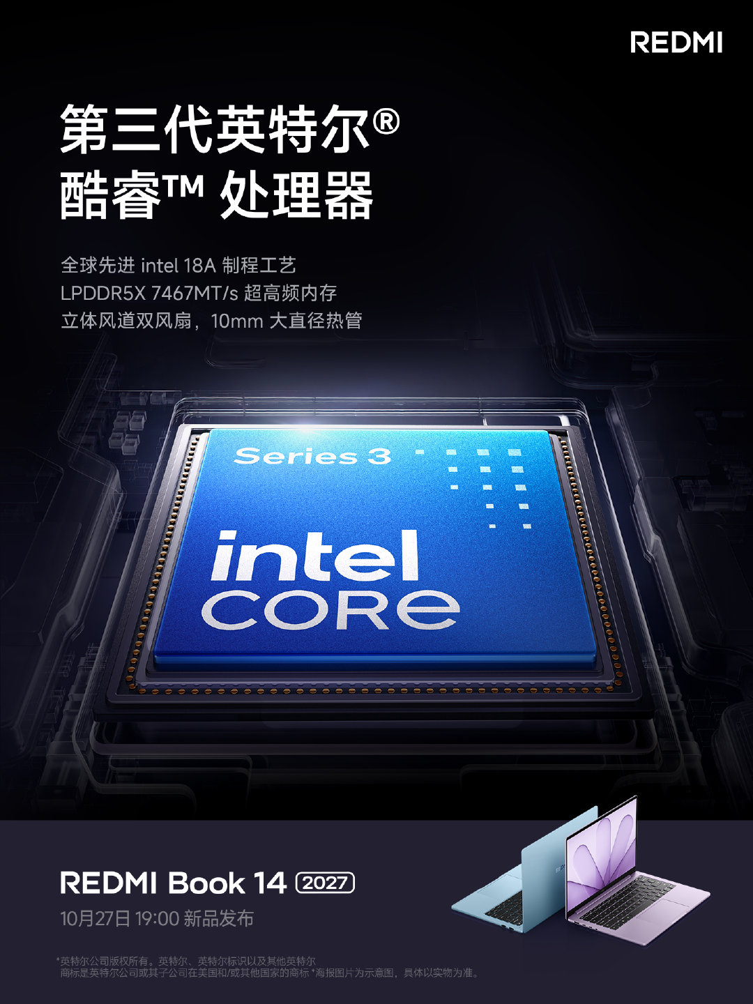 全新 REDMI Book 14 2027
搭载第三代英特尔® 酷睿™ 处理器
CPU 采用 intel 18A 先进工艺
搭载 LPDDR5X 7467MT/s 超高频内存
更有立体风道双风扇，10mm 大直径热管
10月27日晚 7 点，与#K100#同场发布，直播见
#REDMI##REDMIBook##小米双11# ​