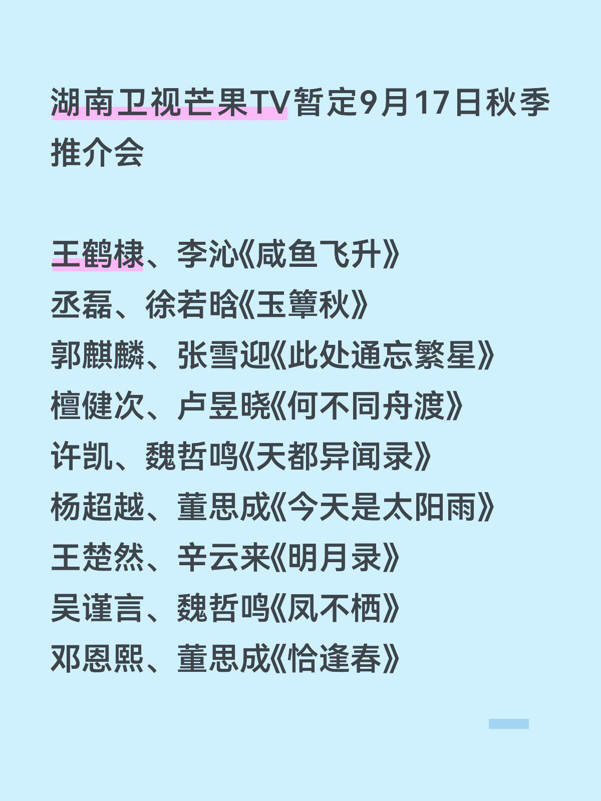 芒果招商会暂定9.17-18
湖南卫视芒果TV暂定9月17日秋季推介会
王鹤棣、李沁《咸鱼飞升》
丞磊、徐若晗《玉簟秋》
郭麒麟、张雪迎《此处通忘繁星》
檀健次、卢昱晓《何不同舟渡》
许凯、魏哲鸣《天都异闻录》
杨超越、董思成《今天是太阳雨》
王楚然、辛云来《明月录》
吴谨言、魏哲鸣《凤不栖》
邓恩熙 ​