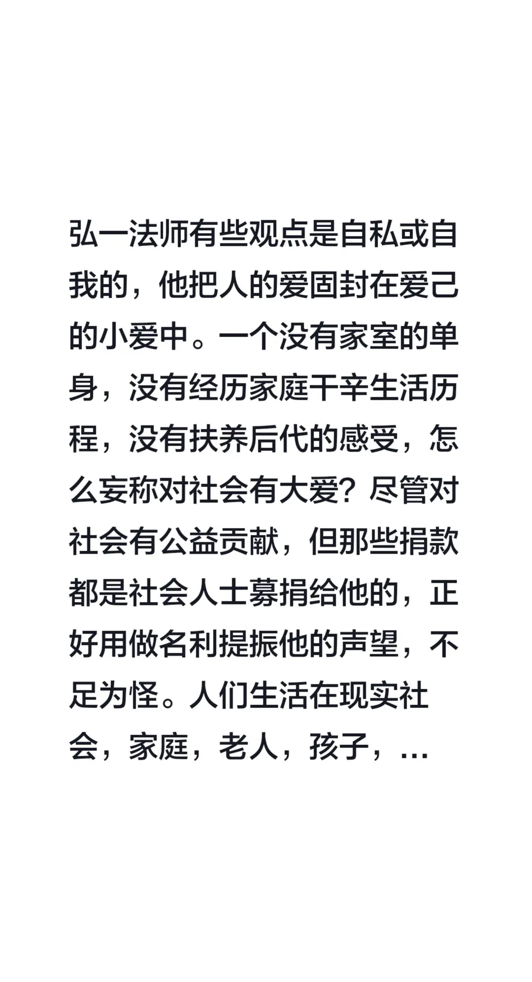 我评论了@海口龙华许莉文化传媒工作室 的作品：弘一法师有些观点是自私或自我的，他把人的爱固封在爱己的小爱中。一个没有家室的单身，没有经历家庭干辛生活历程，没有扶养后代的感受，怎么妄称对社会有大爱？尽管对社会有公益贡献，但那些捐款都是社会人士募捐给他的，正好用做名利提振他的声望，不足为怪。人们生活在现