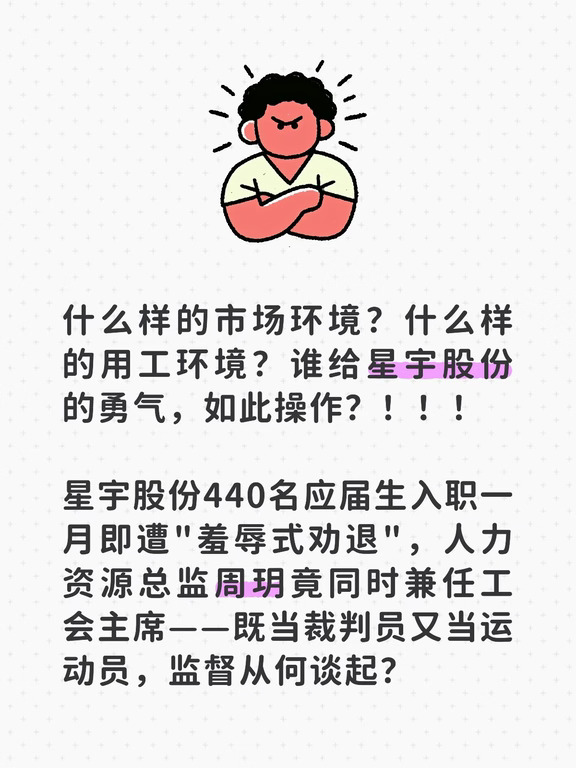 什么样的市场环境？什么样的用工环境？谁给星宇股份的勇气，如此操作？！！！
	
星宇股份440名应届生入职一月即遭"羞辱式劝退"，人力资源总监周玥竟同时兼任工会主席——既当裁判员又当运动员，监督从何谈起？
	
员工从始至终未见工会一人出面，所谓"爱、感恩、责任"的口号，在裁员会议室里碎了一地。逼签"个人原因离职"、暗示背调威胁，应届生身份一夜归零。最终年轻人不得不跨洋投诉欧盟，才换来企业道歉。工会的沉默，是最刺骨的背叛。切断企业对工会的经济脐带，让监督长出牙齿，才是唯一的解药。
#职场 #就业 #互联网大厂 #职业价值观 #职场新员工 #职业发展 #人力资源管培生 #员工 #未来工作趋势 #职场观察者