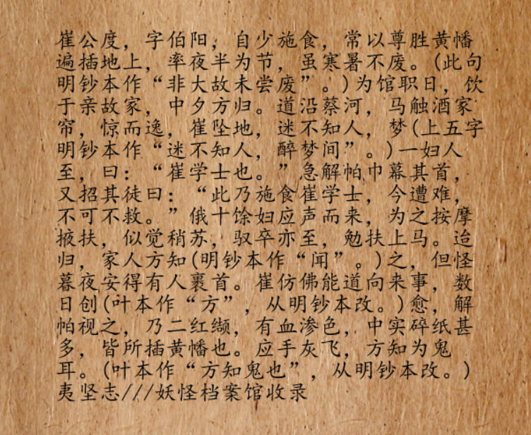 崔公度，字伯阳。他有个习惯，从很小的时候开始就坚持在半夜给孤魂野鬼施食，还经常将尊胜黄幡（古代佛教施食仪轨中用到的一种幡）插满施食之地，即使酷暑寒冬也坚持不辍。在馆阁任职期间，某次，崔公度去亲戚家喝酒，一直喝到半夜才醉醺醺往回走。他骑着马沿着蔡河走着，没想到半路，马儿不小心碰到了酒家悬在半空的帘子，惊吓之下，撅蹄子跑了，崔公度被掀翻在地，创破了脑袋，鲜血涌出，人也昏迷不省人事。迷迷糊糊中，他好像做了个梦。梦中一个女人匆匆跑了过来，看到他的样子后，大惊失色道，“这是崔学士啊！”急忙解了帕巾包扎了他的脑袋，随后又召唤伙伴，“快来快来！这是施食的崔学士，现在遭了难，不可不救啊！”听了女人的话，十几个女人也匆匆围了过来，按的按，搀扶的搀扶，在大家的热心帮助下，崔公度感觉自己好像苏醒了过来 。片刻，驾马的马夫也牵着马回来了，将他费力扶上马，回家后，家人才知道他出了事。但听了他的话，都奇怪，夜半三更，怎么会有女人在外面，还能帮你包扎脑袋？数天后，他的脑袋痊愈了，解开帕子，发现乃是两片红色碎布，...