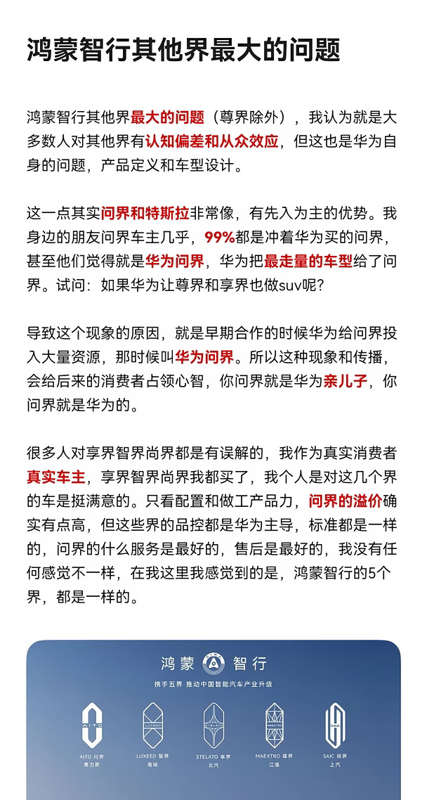 鸿蒙智行其他界最大的问题（尊界除外），我认为就是大多数人对其他界有认知偏差和从众效应，但这也是华为自身的问题，产品定义和车型设计。
	
这一点其实问界和特斯拉非常像，有先入为主的优势。我身边的朋友问界车主几乎，99%都是冲着华为买的问界，甚至他们觉得就是华为问界，华为把最走量的车型给了问界。试问：如果华为让尊界和享界也做suv呢？
	
导致这个现象的原因，就是早期合作的时候华为给问界投入大量资源，那时候叫华为问界。所以这种现象和传播，会给后来的消费者占领心智，你问界就是华为亲儿子，你问界就是华为的。
	
很多人对享界智界尚界都是有误解的，我作为真实消费者真实车主，享界智界尚界我都买了，我个人是对这几个界的车是挺满意的。只看配置和做工产品力，问界的溢价确实有点高，但这些界的品控都是华为主导，标准都是一样的，问界的什么服务是最好的，售后是最好的，我没有任何感觉不一样，在我这里我感觉到的是，鸿蒙智行的5个界，都是一样的。
#享界 #鸿蒙智行 #以用户为中心 #享界G9 #国产 #汽车圈观...