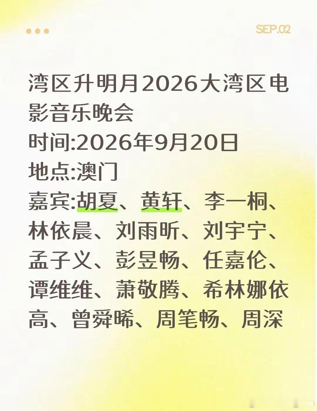湾区升明月2026大湾区电影音乐晚会阵容
时间:2026年9月20日
地点:澳门
嘉宾(目前已出行程):胡夏、黄轩、李一桐、林依晨、刘雨昕、刘宇宁、孟子义、彭昱畅、任嘉伦、谭维维、萧敬腾、希林娜依高、曾舜晞、周笔畅、周深 ​