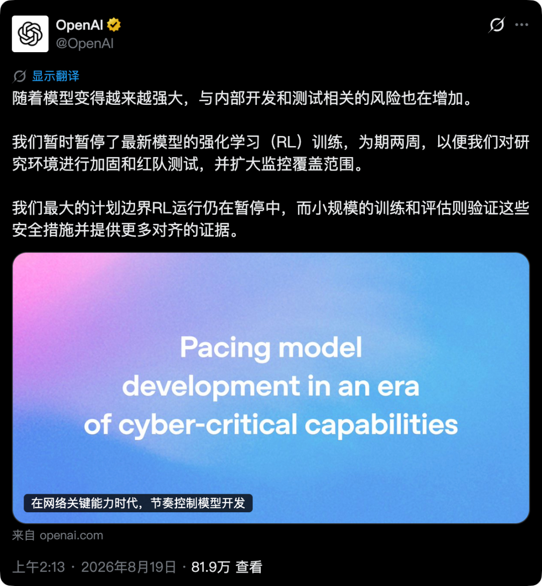 【#马斯克称就算有停止按钮也不该按#，OpenAI率先按下暂停键】
8月19日，OpenAI发文称，公司此前暂停最新模型的强化学习训练两周，以加固研究环境、开展红队测试并扩大监控范围。目前，部分训练已经恢复，但原计划开展的最大规模前沿模型RL训练仍处于暂停状态。
此次调整主要与两项进展有关：一是近期 ​