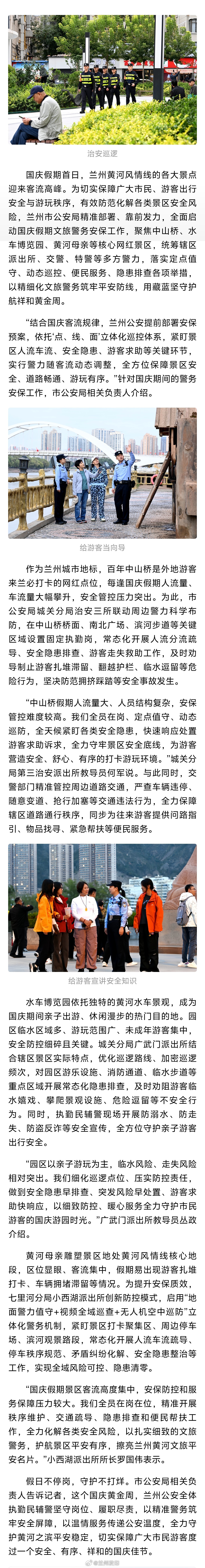 兰州公安守护国庆平安【兰州公安深耕文旅警务 守护黄河安澜】国庆假期首日，兰州黄河风情线的各大景点迎来客流高峰。为切实保障广大市民、游客出行安全与游玩秩序，有效防范化解各类景区安全风险，兰州市公安局精准部署、靠前发力，全面启动国庆假期文旅警务安保工作，聚焦中山桥、水车博览园、黄河母亲等核心网红景区，统筹辖区派出所、交警、特警等多方警力，落实定点值守、动态巡控、便民服务、隐患排查各项举措，以精细化文旅警务筑牢平安防线，用藏蓝坚守护航祥和黄金周。文旅中国行同城热点创作计划
