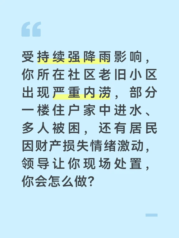 参考答案
小区内涝直接威胁居民人身财产安全，我会第一时间赶赴现场，秉持“先救人、后救物”的原则，分优先级处置险情，全力保障居民安全。到达现场后，我会先对接物业和网格员快速摸排被困人员数量、位置以及积水深度，第一时间联系消防、应急部门请求支援，同时拉起警戒线，劝阻围观居民靠近积水区域，防止触电、坠井等次生事故。
优先开展被困人员救援转移。组织社区应急志愿者配合消防人员，用救生艇、救生圈转移一楼被困住户，重点帮扶老人、儿童和行动不便的居民，将转移人员安置到小区高层架空层或社区党群服务中心，发放热水、毛毯和应急食品，同步登记受灾居民的基本信息和财产损失情况，安抚大家的情绪。
积水消退过程中，同步做好风险防控。安排专人巡查小区围墙、地下车库、配电房等重点区域，防止坍塌、漏电等次生灾害；对情绪激动的居民，耐心倾听诉求，告知后续会协助申请救灾补助、对接保险理赔，先稳定大家的情绪，避免引发群体性冲突。
积水完全退去后，我会协助开展小区消杀和环境清理，统计受灾情况上报街道，同时梳理本次内涝暴露出的...
