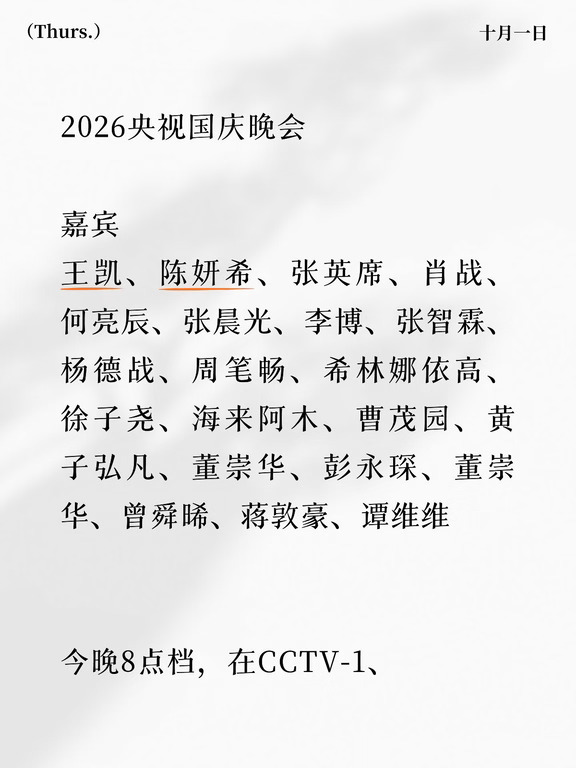 2026央视国庆晚会
	
嘉宾
王凯、陈妍希、张英席、肖战、何亮辰、张晨光、李博、张智霖、杨德战、周笔畅、希林娜依高、徐子尧、海来阿木、曹茂园、黄子弘凡、董崇华、彭永琛、董崇华、曾舜晞、蒋敦豪、谭维维
	
今晚8点档，在CCTV-1、CCTV-3、CCTV-15，央视频、央视新闻、央视网、央视文艺，音乐之声、经典音乐广播、文艺之声