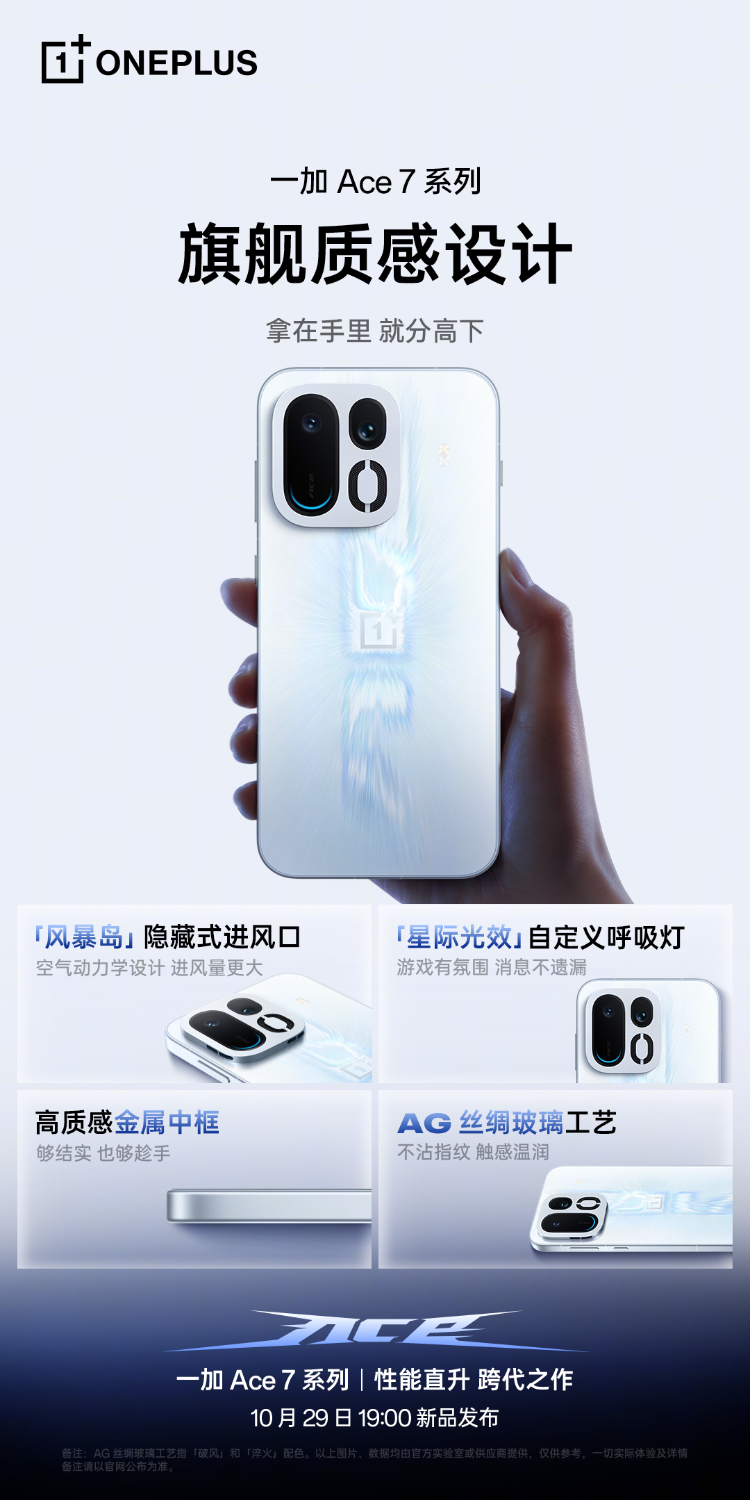 全新#一加Ace7#系列带来旗舰的质感设计！

✅「风暴岛」隐藏式进风口，凭借空气动力学设计带来更大进风风量。
✅「星际光效」自定义呼吸灯，让你游戏更有氛围，来电和通知也能实时提醒。

此外还搭载旗舰金属中框，全新 AG 丝绸玻璃工艺，让手机更有质感，触感更加舒适。

10 月 29 日 19:00，一加 Ace ​