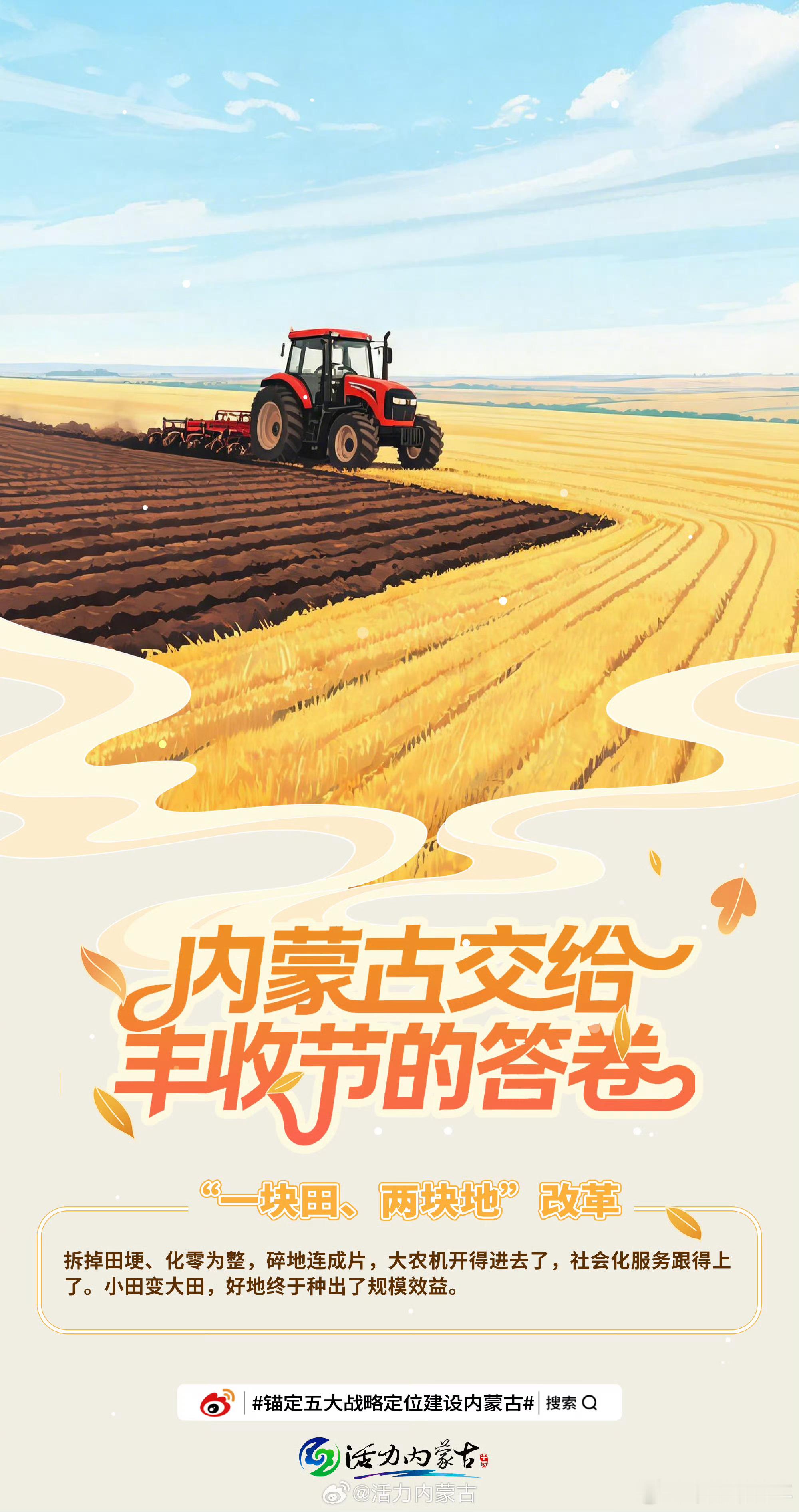 锚定五大战略定位建设内蒙古 【内蒙古交给丰收节的答卷】拆掉田埂、化零为整，把“补丁地”变成“整片田”。内蒙古扎实推进“一块田、两块地”改革，让碎片化的土地连成一片，大农机开得进去，社会化服务跟得上来。小田变大田，不仅降低了生产成本，更释放了规模效益。改革改出了新天地，好地终于种出了好效益。这是一场发生在田间地头的深刻变革，让农民真正成为土地规模经营的主人。亮丽内蒙古建设新征程活力内蒙古 井柏然 刘雯
