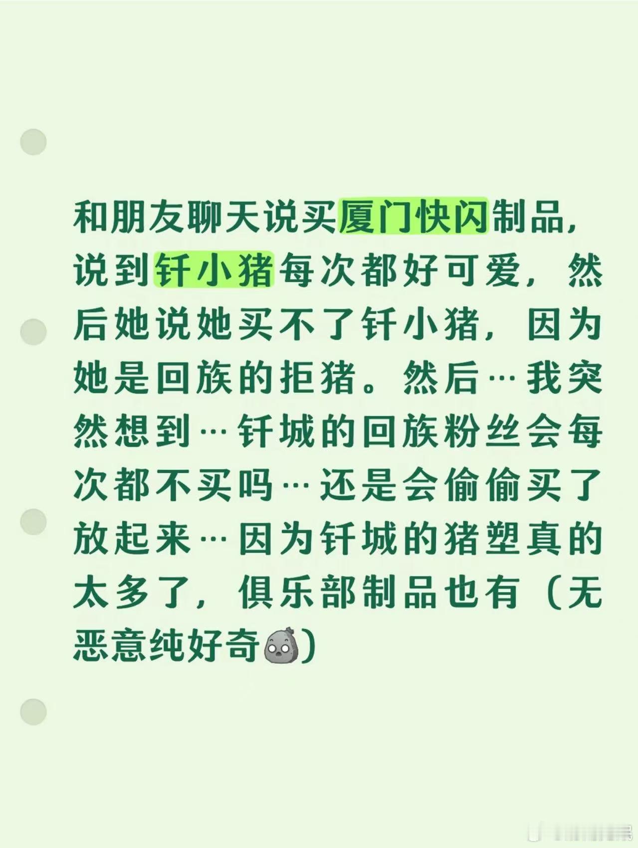 有温良的回族钎城粉可以解答吗[期待]
和朋友聊天说买厦门快闪制品，说到钎小猪每次都好可爱，然后她说她买不了钎小猪，因为她是回族的拒猪。然后...我突然想到...钎城的回族粉丝会每次都不买吗...还是会偷偷买了放起来...因为钎城的猪塑真的太多了，俱乐部制品也有(无恶意纯好奇)
 ​