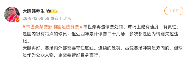 【#韩乔生谈韦世豪被禁赛#】9月12日，谈#韦世豪禁赛影响国足热身赛#：韦世豪再遭停赛处罚。球场上他有速度、有灵性，是国内很有特点的球员；但近四年累计停赛二十几场，多次都是因为情绪失控违纪。天赋再好，赛场内外都需要守住底线。连续的处罚，虽说赛场冲突是双向的，但球员作为公众人 ​