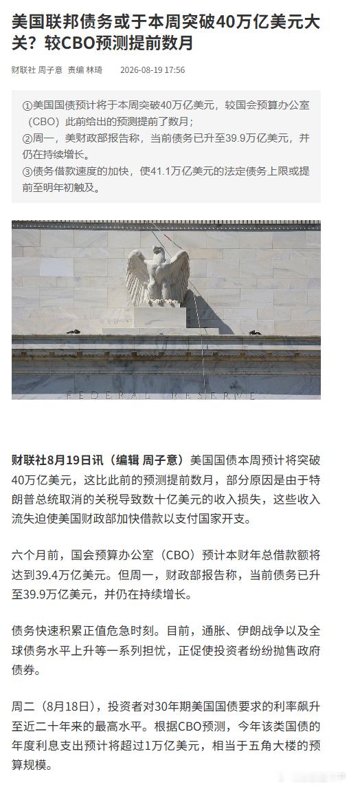 #美国债务本周或突破40万亿美元#【美国联邦债务或于本周突破40万亿美元大关？较CBO预测提前数月】财联社8月19日讯，美国国债本周预计将突破40万亿美元，这比此前的预测提前数月，部分原因是由于特朗普总统取消的关税导致数十亿美元的收入损失，这些收入流失迫使美国财政部加快借款以支付国家开支。

六 ​