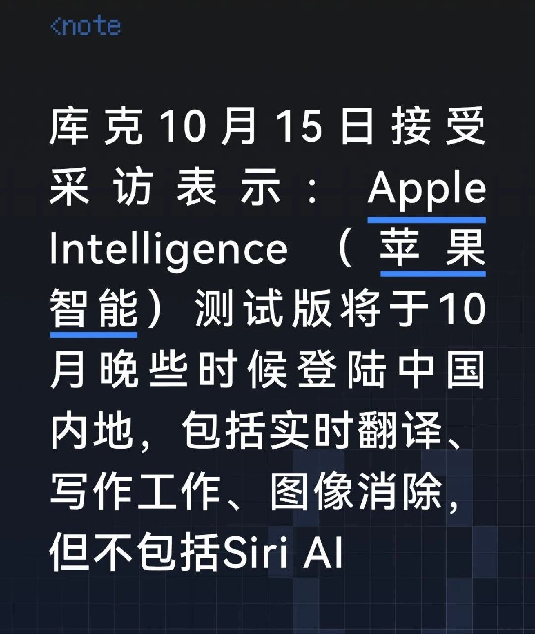 #库克回应苹果国行AI上线时间#库克10月15日接受某媒体采访表示，Apple intelligence（苹果智能）测试版将于10月晚些时候，登陆中国内地。包括实时翻译、写作工具、图像消除等能力，但不包括Siri AI
 
这里通俗的说就是：手机能帮你干一些已经预设的活，还不能帮你干你自定义的活
 
写作工具、照片消除 ​