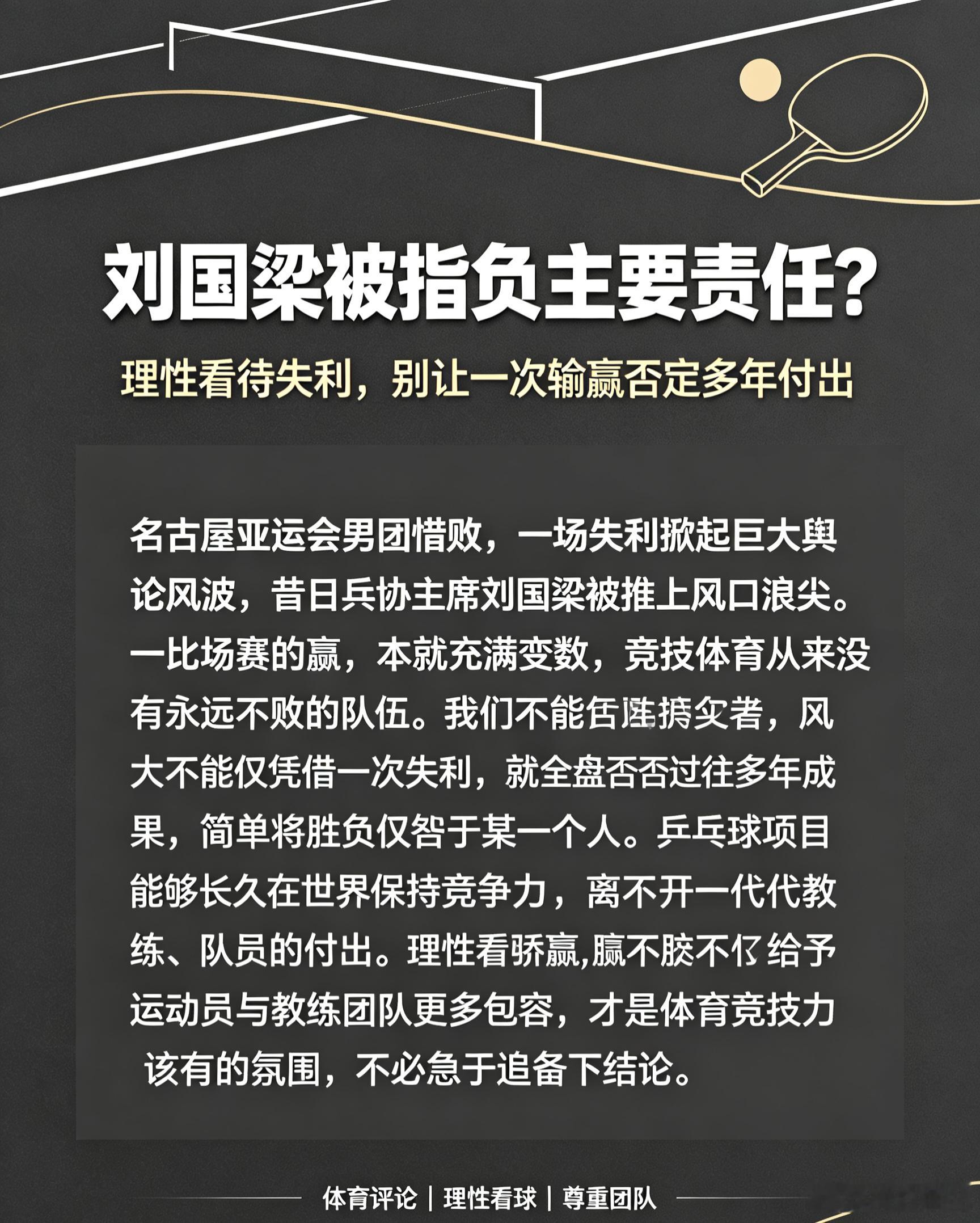 #刘国梁被指负主要责任#
名古屋亚运会男团惜败，一场失利掀起巨大舆论风波，昔日乒协主席刘国梁被推上风口浪尖。一场比赛的输赢，本就充满变数，竞技体育从来没有永远不败的队伍。我们不能仅凭一次失利，就全盘否定过往多年的成果，简单将胜负归咎于某一个人。乒乓球项目能够长久在世界保持竞争力，离 ​