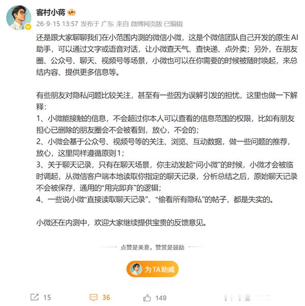 #微信小微AI被质疑偷看隐私# 
9月15日，“#微信AI隐私#”话题登上微博热搜引发网友关注。针对微信AI助手小微是否会泄露用户隐私的争议，微信方面作出澄清。据介绍，小微是微信团队开发的原生AI助手，目前仍处于小范围内测阶段，支持文字、语音交互，可实现查询天气、快递、点外卖等功能，也可在朋友圈 ​