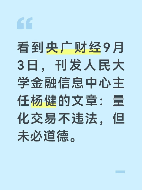 看到央广财经9月3日，刊发人民大学金融信息中心主任杨健的文章：量化交易不违法，但未必道德。
这篇文章视角很特别，提出量化交易“合法”，但可能“缺德”。一是，策略同质化，引发算法共振，单家合规的风控行为叠加后，会向全市场外溢系统性风险；二是，高频量化靠速度、信息优势，收割对手劣势，本质是存量财富再分配，不创造实体价值。三是，过拟合与黑箱模型，违背了资管行业的受托信义义务。四是，拥挤效应，策略自我毁灭，将后入场投资者当作“接盘者”。五是，正常环境提供流动性，危机时刻抽走流动性。
简单理解，说量化合法，理由是“工具”“技术”中性。不道德，是从伦理的角度去分析，还是太高深了。对于文章的核心观点，评论区网友几乎一边倒反对。有人直言，“不违法却违背道德，本质是法律有漏洞，该赶紧补”。也有人反问，“扰乱市场秩序算不算违法？股市关乎国民经济，这根本不是道德问题”。
对此，老牛也谈三点看法：
1、定性量化交易为“合法”，还是太简单。量化是新生事物，发展很快，影响非常大，很多都需要深入研究。比如，是否...