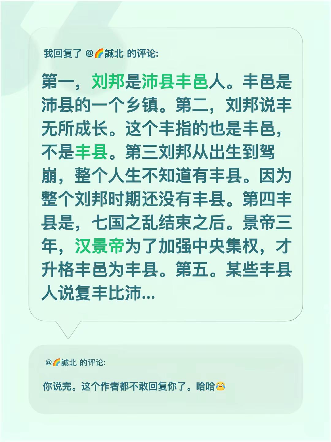 我回复了@🌈誠北 的评论：第一，刘邦是沛县丰邑人。丰邑是沛县的一个乡镇。第二，刘邦说丰无所成长。这个丰指的也是丰邑，不是丰县。第三刘邦从出生到驾崩，整个人生不知道有丰县。因为整个刘邦时期还没有丰县。第四丰县是，七国之乱结束之后。景帝三年，汉景帝为了加强中央集权，才升格丰邑为丰县。第五。某些丰县人说复