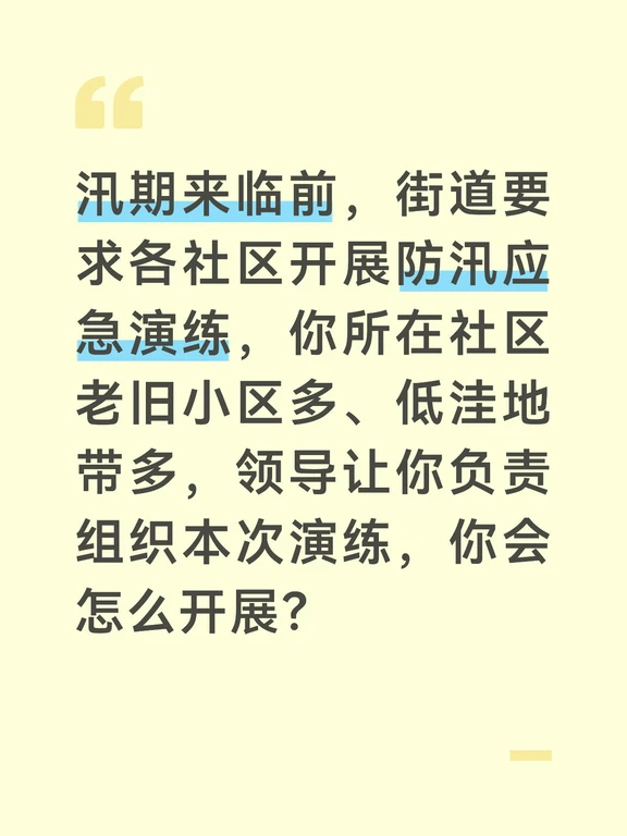 参考答案
防汛应急演练是提升社区应急处置能力、检验预案可行性的关键举措，我会结合社区老旧小区多的实际，贴近实战组织演练，避免流于形式。首先做好筹备工作，联合物业、社区应急队、辖区消防、卫生服务站组建演练工作组，结合社区低洼易涝点、危旧房屋的分布，制定包含预警发布、人员转移、积水排险、伤员救护四个环节的演练方案，提前备好救生衣、沙袋、排水泵、急救包等物资，通过公告栏、业主群告知居民演练时间，避免引发恐慌。
演练前开展动员培训，给参与演练的工作人员和居民志愿者讲解流程、分工和注意事项，明确每个环节的责任人，确保所有人熟悉自己的职责，保障演练安全有序推进。
演练全程贴近实战开展。模拟发布暴雨红色预警后，网格员逐户通知低洼地带居民转移，应急队用沙袋封堵单元门、地下车库入口，排水组启动排水泵排除积水，医疗组对模拟受伤的居民进行急救和转运，全程按照真实防汛流程推进，不提前打招呼，检验队伍的应急反应能力。
演练结束后，我会组织所有参与人员召开复盘会，梳理演练中暴露的问题，比如转移速度慢、物资调配...