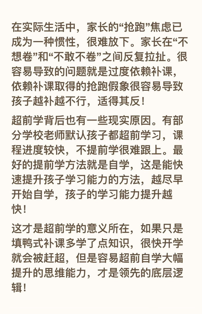 在实际生活中，家长的“抢跑”焦虑已成为一种惯性，很难放下。家长在“不想卷”和“不敢不卷”之间反复拉扯。很容易导致的问题就是过度依赖补课，依赖补课取得的抢跑假象很容易导致孩子越补越不行，适得其反！
超前学背后也有一些现实原因。有部分学校老师默认孩子都超前学习，课程进度较快，不提前学 ​