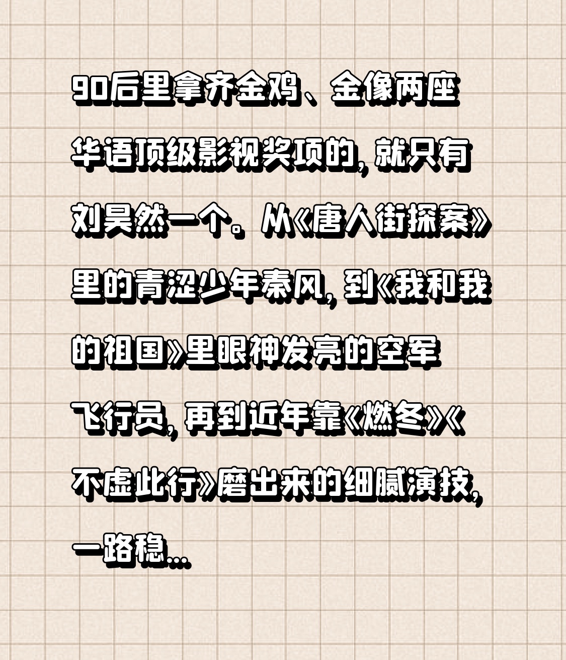 90后里拿齐金鸡、金像两座华语顶级影视奖项的，就只有刘昊然一个。
从《唐人街探案》里的青涩少年秦风，到《我和我的祖国》里眼神发亮的空军飞行员，再到近年靠《燃冬》《不虚此行》磨出来的细腻演技，一路稳扎稳打没走过流量捷径。
32岁就把两座含金量拉满的影帝奖杯攥在手里，后面的戏路简直不敢想，完全是未来国产