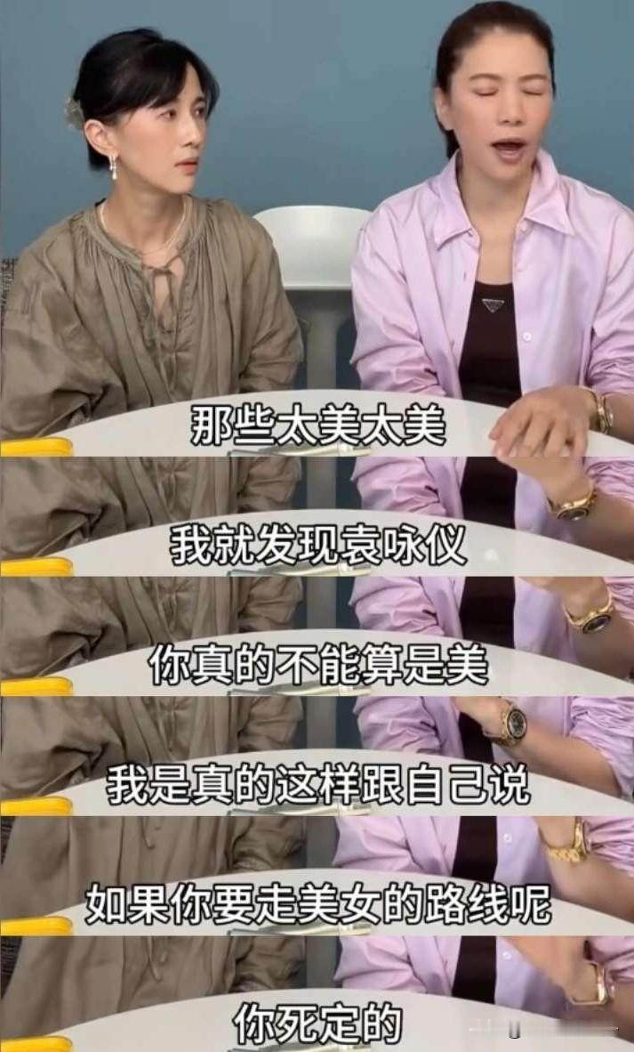 袁咏仪说：“我刚出道的时候就被说靓，还是港姐，但我进圈后见过太多太多美女了，林青霞、关之琳、张敏，我有一次见到巩俐，我完全很没礼貌地盯着她看，我心想，这是哪来的人？外星人吗？太美了！我立刻觉得我走开吧，我不能走美女路线，那样我就死定了。我要尝试一些别的角色。”
在娱乐圈果然最不缺的就是帅哥美女，强中