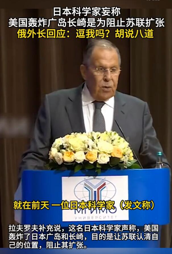 【俄罗斯外长拉夫罗夫重磅发声：逗我吗？胡说八道！】

9月7日，就日本遭原子弹轰炸事件，俄罗斯外长拉夫罗夫表示，“就在前天，一位日本科学家在社交媒体上发文称，如果没有苏联，广岛和长崎就不会（被炸）。我没在开玩笑。”拉夫罗夫补充说，这名日本科学家声称，美国轰炸了日本广岛和长崎，目的是让苏联认清自己的位