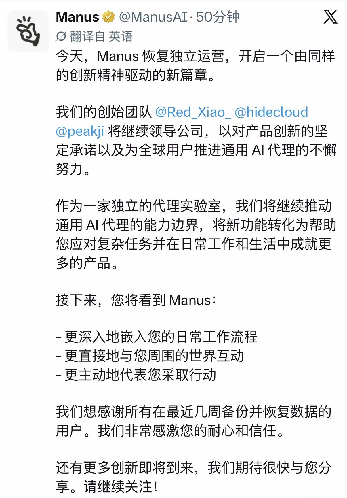 #Manus恢复独立运营##Manus原创始团队继续领导公司# Manus宣布正式恢复独立运营，肖弘、张涛和季逸超组成的原创始团队将继续领导公司。公司将继续以独立AI智能体实验室的形式运营，面向全球用户推进通用AI智能体产品。

下一阶段，Manus将重点推动智能体更深入地嵌入用户的日常工作流程，更直接地与外 ​