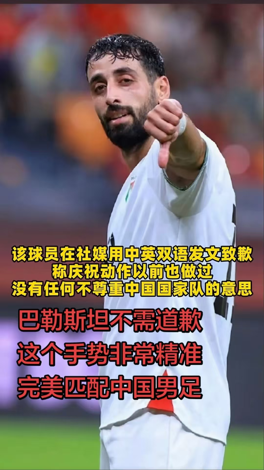 国足0:5巴勒斯坦，惨败！而巴勒斯坦有位球员做了一个大拇指往下的动作，后面该球员也社交媒体用中英双语发文致歉，称这是庆祝动作，以前也做过，没有任何不尊重的意思。
有网友表示，巴勒斯坦球员不需要道歉，这个手势非常精准完美匹配我们的国足。感觉也是这个理，个人也很认同张雪说的：“，假设把这个比赛的权限给到
