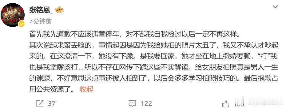 #张铭恩致歉##张铭恩说女友没有下跪# ​28日，八卦媒体曝张铭恩与女友路边争吵，且女友路边向张铭恩下跪引热议。刚刚，发文致歉，他先道歉了不应该违章停车，接着澄清说女友并没有下跪，是因为自己给女友拍的照片太丑了，所以“她才坐在地上撒娇耍赖，‘打’我也是我犟嘴该打...不存在网传下 ​