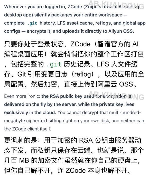 这个指控太大了，有位开发者老哥，在清理电脑磁盘时，发现智谱的 AI 写代码软件 ZCode，占了一些存储资源。
	
结果发现，智谱 ZCode 在后台，会把用户搞过的工作区，打包加密，上传到阿里云 OSS。
	
包里不只有你现在正在改的代码，还包括从建立到现在的 Git 历史，也被上传了。
	
后来又有开发者，在 Windows 系统上复现了同样行为，说明不只是苹果 Mac 有特例。
	
更特别的是，被打包加密后，开锁的私钥，只在智谱服务器上，所以你本地上那些加密，你自己打不开，客户端也打不开，只有智谱能访问。
	
如果指控是真的，这也意味着，智谱 ZCode 正在你不知情、也关不掉的情况下，把本地仓库的历史代码，加密后，上传到它们自己那。
	
目前不少人反应，自家公司的代码，已经因此泄露了。
#howto入门codex #AI反常识howto #智谱