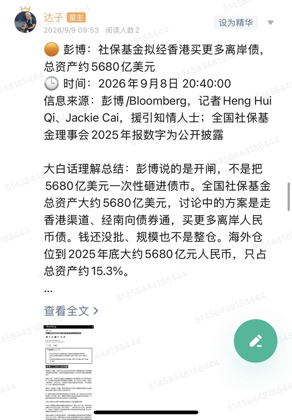 🟠 彭博：社保基金拟经香港买更多离岸债，总资产约5680亿美元
🕒 时间：2026年9月8日 20:40:00
信息来源：彭博/Bloomberg，记者Heng Hui Qi、Jackie Cai，援引知情人士；全国社保基金理事会2025年报数字为公开披露
	
大白话理解总结：彭博说的是开闸，不是把5680亿美元一次性砸进债市。全国社保基金总资产大约5680亿美元，讨论中的方案是走香港渠道、经南向债券通，买更多离岸人民币债。钱还没批、规模也不是整仓。海外仓位到2025年底大约5680亿元人民币，只占总资产约15.3%。
	
一句话总结：知情人士称社保基金拟经香港买更多离岸债，总资产约5680亿美元；截至2025年底海外投资约5680亿元人民币，央行和社保基金会均未置评。
	
市场影响程度：中。这是彭博援引知情人士、讨论仍在进行，不是公告，也不是已经下单。对港债、点心债是增量预期，对大A股票不是直接买盘。
	
彭博英文标题写的是养老金“可能获准买更多债券”。中文页把5680亿美元...