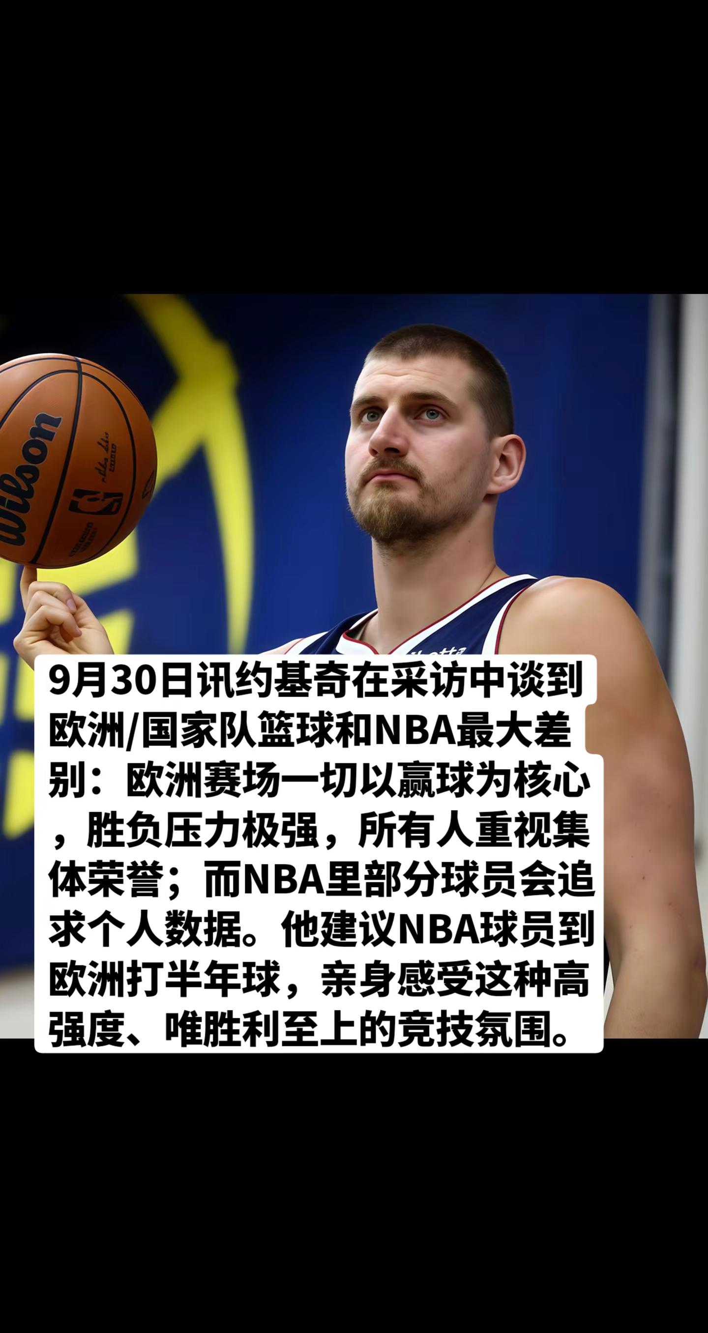 9月30日讯约基奇在采访中谈到欧洲/国家队篮球和NBA最大差别：欧洲赛场一切以赢球为核心，胜负压力极强，所有人重视集体荣誉；而NBA里部分球员会追求个人数据。他建议NBA球员到欧洲打半年球，亲身感受这种高强度、唯胜利至上的竞技氛围。nba 约基奇