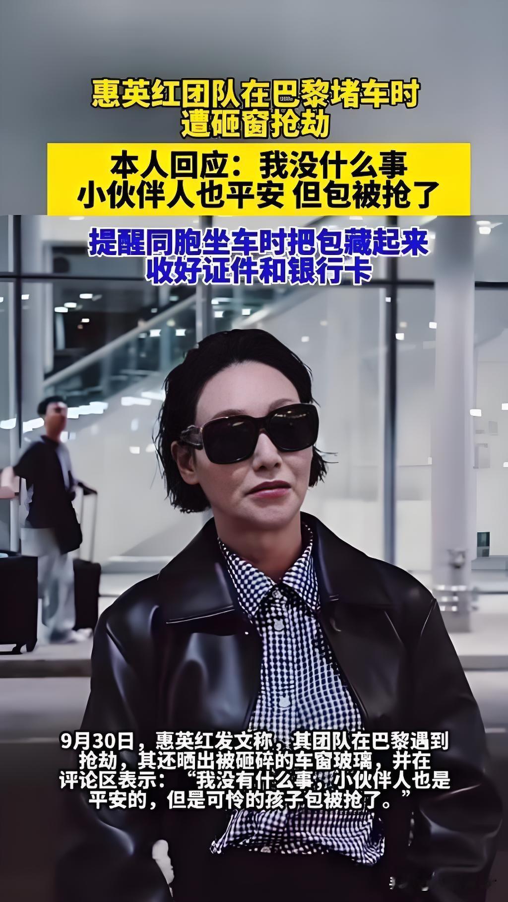 惠英红团队在巴黎遭砸窗抢劫！万幸人平安，出国出行一定要警惕
 
惠英红发文分享惊险经历，她团队在巴黎从机场返回市区的高速路上，堵车等待时，车窗被歹徒直接砸碎，背包当场被抢走。
 
万幸所有人都没有受伤，团队已经第一时间报警，并且联系大使馆寻求帮助。惠英红还特意晒出被砸破的车窗照片，给计划出国的同胞敲