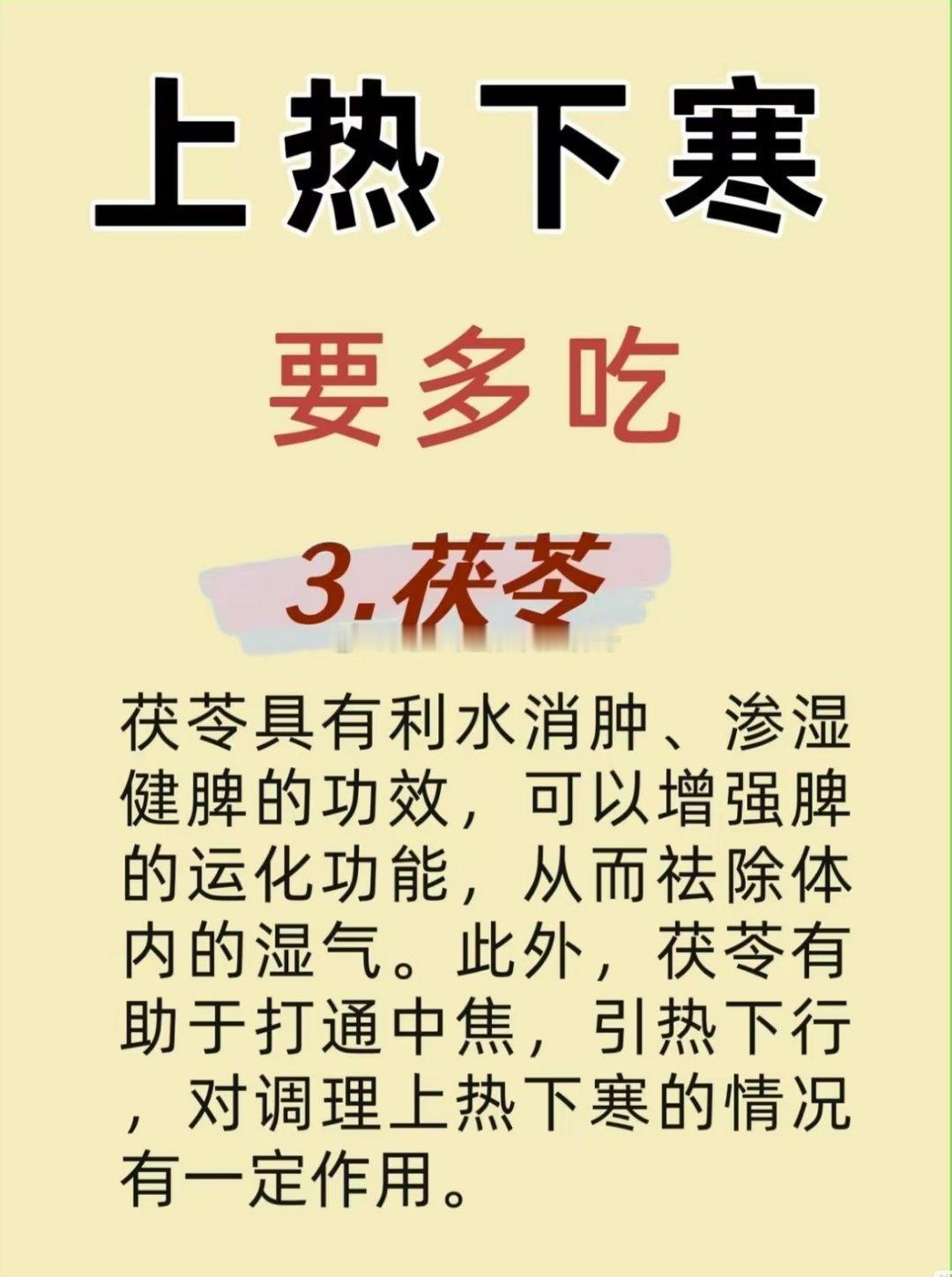 上热下寒要多吃茯苓茯苓具有利水消肿、渗湿健脾的功效，可以增强脾的运化功能，从而祛除体内的湿气。此外，茯苓有助于打通中焦，引热下行，对调理上热下寒的情况有一定作用。 ​​​