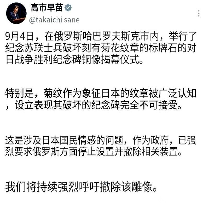 9月5日，日本高层高市早苗公开喊话俄罗斯。
她强烈要求俄方立刻拆除在哈巴罗夫斯克刚立起的一座纪念碑。
因为这座碑上刻着苏联士兵砸碎日本“菊花纹章”的画面，而俄方拒绝让步。
9月4日，俄罗斯哈巴罗夫斯克市举行了一场揭幕仪式，主角是一座“对日战胜纪念碑”。这座铜像的设计没有采用抽象的和平符号，而是直接刻