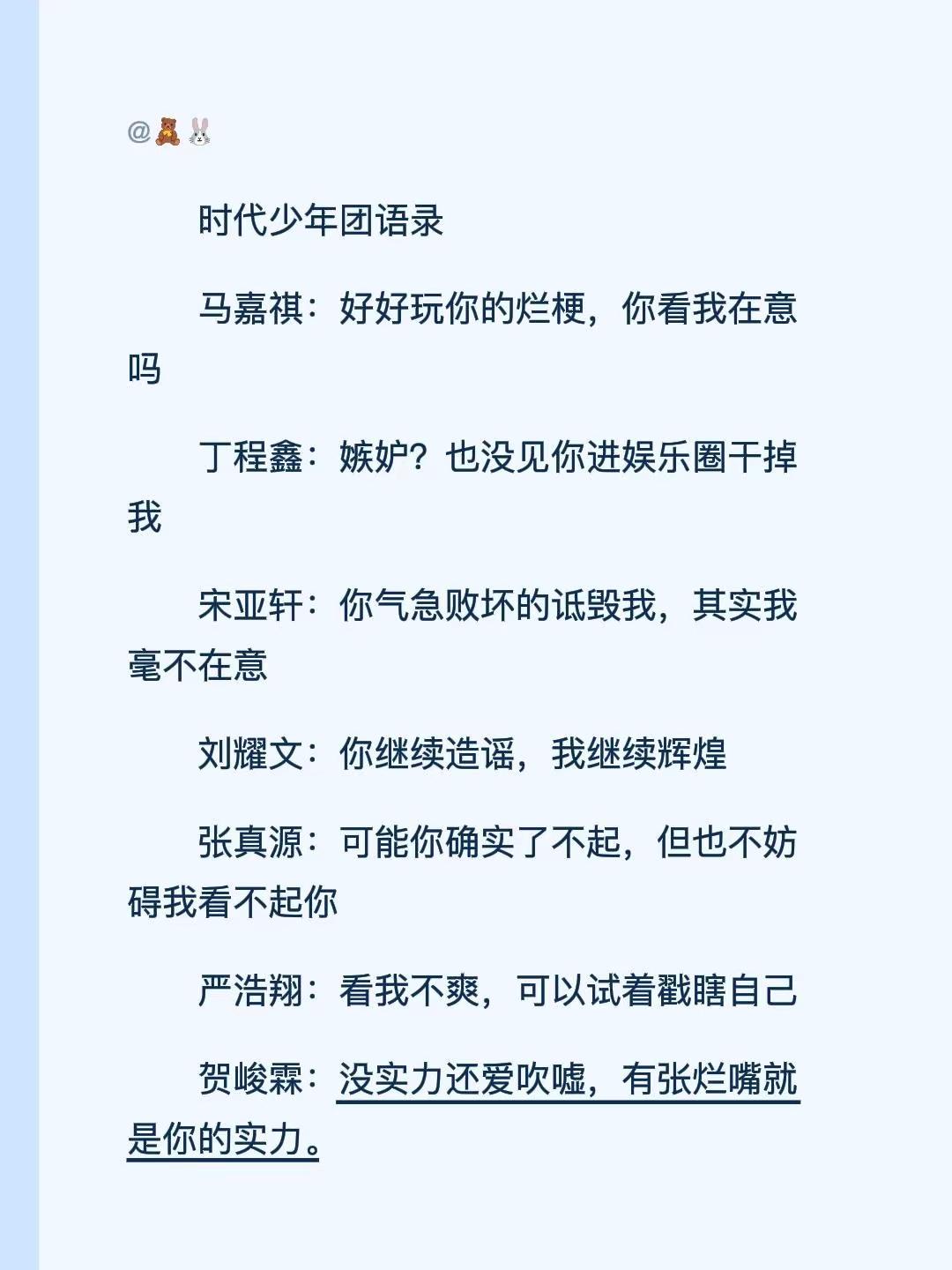时代少年团语录马嘉祺：好好玩你的烂梗，你看我在意吗丁程鑫：嫉妒？也没见你进娱乐圈干掉我宋亚轩：你气急败坏的诋毁我，其实我毫不在意刘耀文：你继续造谣，我继续辉煌张真源：可能你确实了不起，但也不妨碍我看不起你严浩翔：看我不爽，可以试着戳瞎自己贺峻霖：没实力还爱吹嘘，有张烂嘴就是你的实力。@时代少年团-马