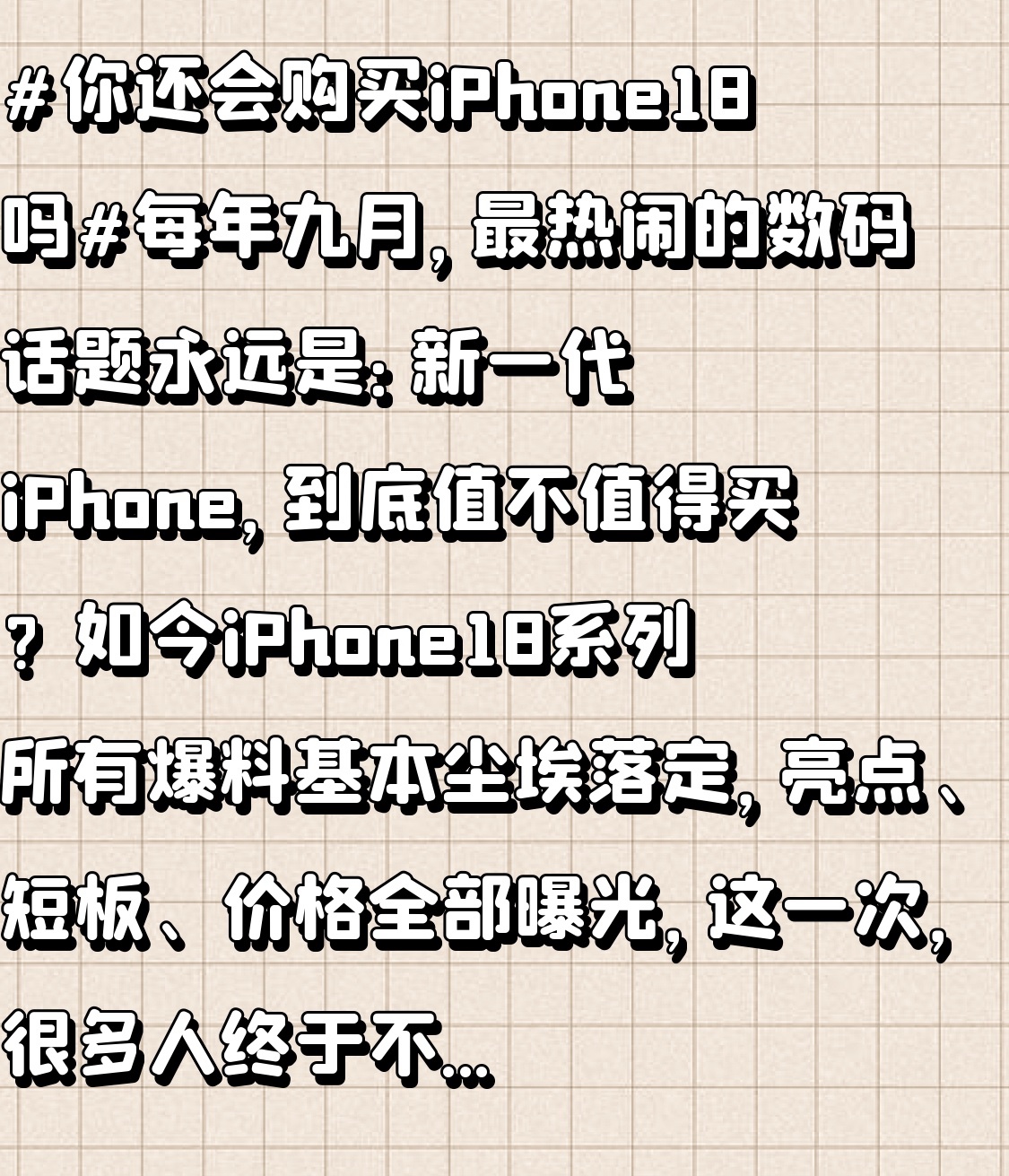 每年九月，最热闹的数码话题永远是：新一代iPhone，到底值不值得买？

如今iPhone18系列所有爆料基本尘埃落定，亮点、短板、价格全部曝光，这一次，很多人终于不再盲目跟风换新机了。

先说说这次实打实的诚意升级，确实是近几年改动最大的一代！

性能直接拉满，全