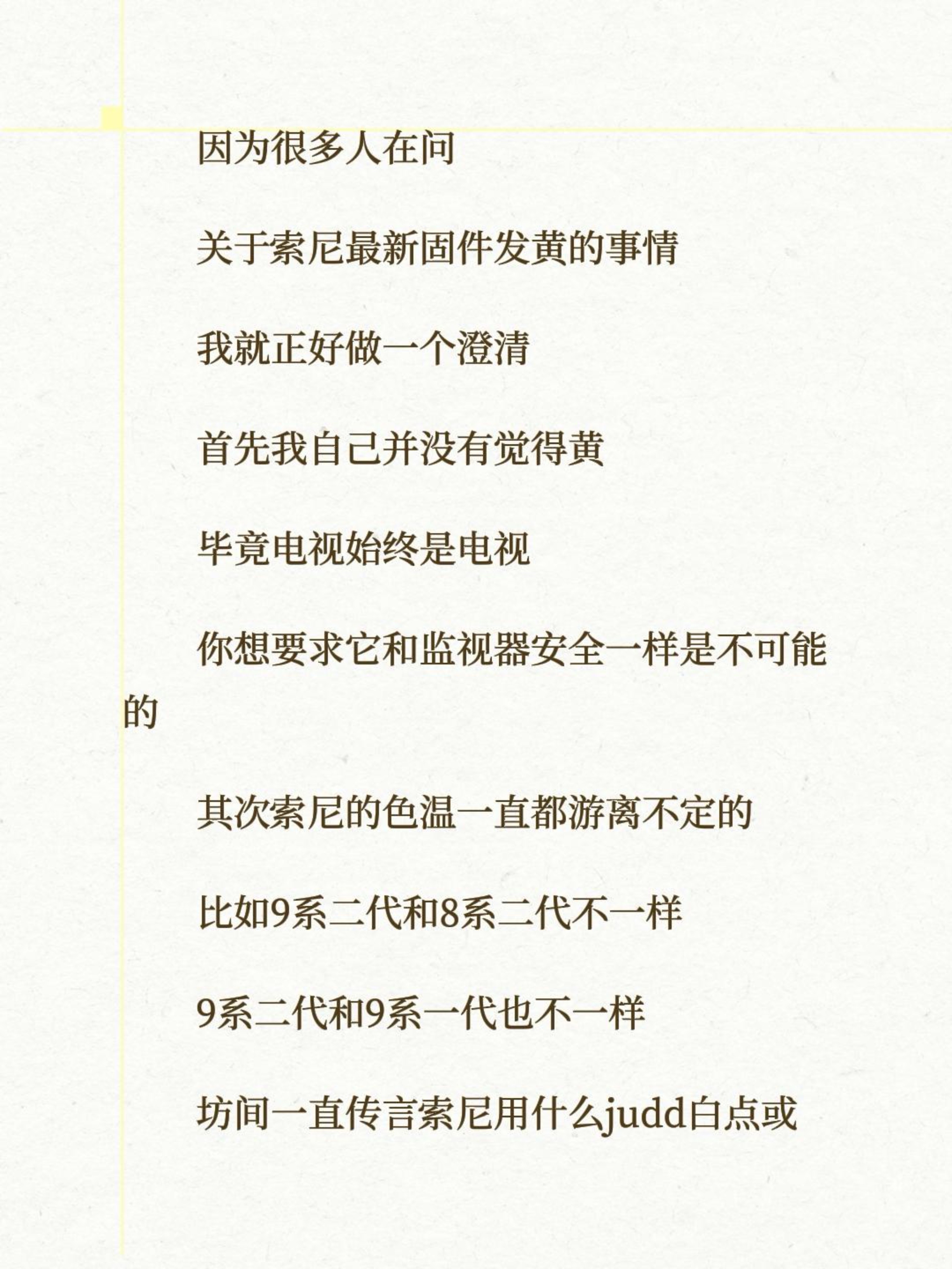 因为很多人在问
关于索尼最新固件发黄的事情
我就正好做一个澄清
首先我自己并没有觉得黄
毕竟电视始终是电视
你想要求它和监视器安全一样是不可能的
其次索尼的色温一直都游离不定的
比如9系二代和8系二代不一样
9系二代和9系一代也不一样
坊间一直传言索尼用什么judd白点或者CIE 2015
在我看来