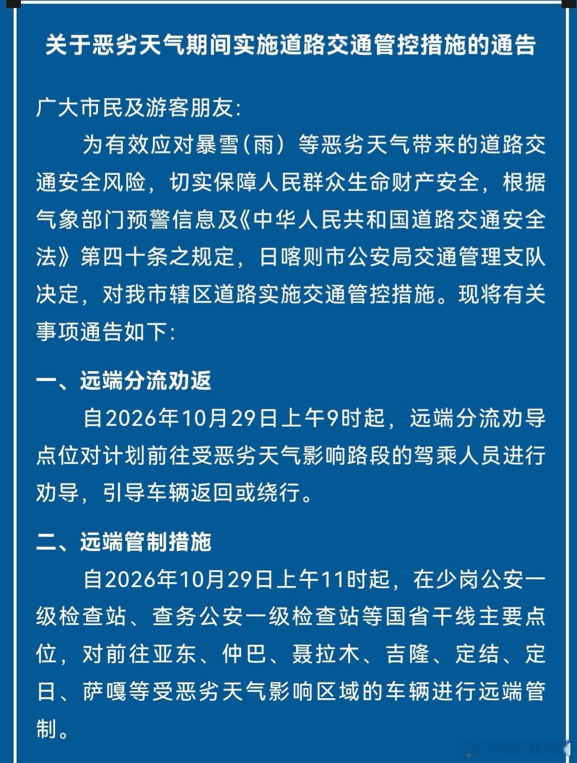 #出行提示 #  日喀则路况通告
【⚠️暴雪恶劣天气｜日喀则辖区道路实施临时交通管控】
根据气象暴雪（雨）预警，为保障群众及游客出行安全，日喀则市公安局交通管理支队将对受影响区域道路实施交通管制：
✅10月29日9时起
对受天气影响路段车辆开展远端分流劝返
✅10月29日11时起
在主要检查站设卡，对 ​