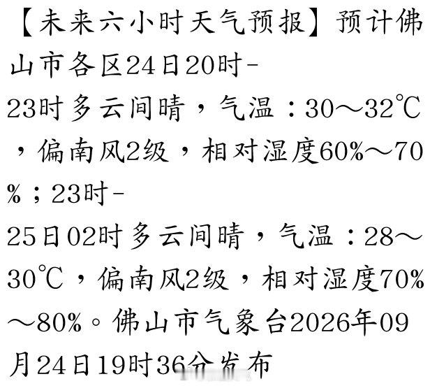 【未来六小时天气预报】预计佛山市各区24日20时-23时多云间晴，气温：30～32℃，偏南风2级，相对湿度60%～70%；23时-25日02时多云间晴，气温：28～30℃，偏南风2级，相对湿度70%～80%。佛山市气象台2026年09月24… ​